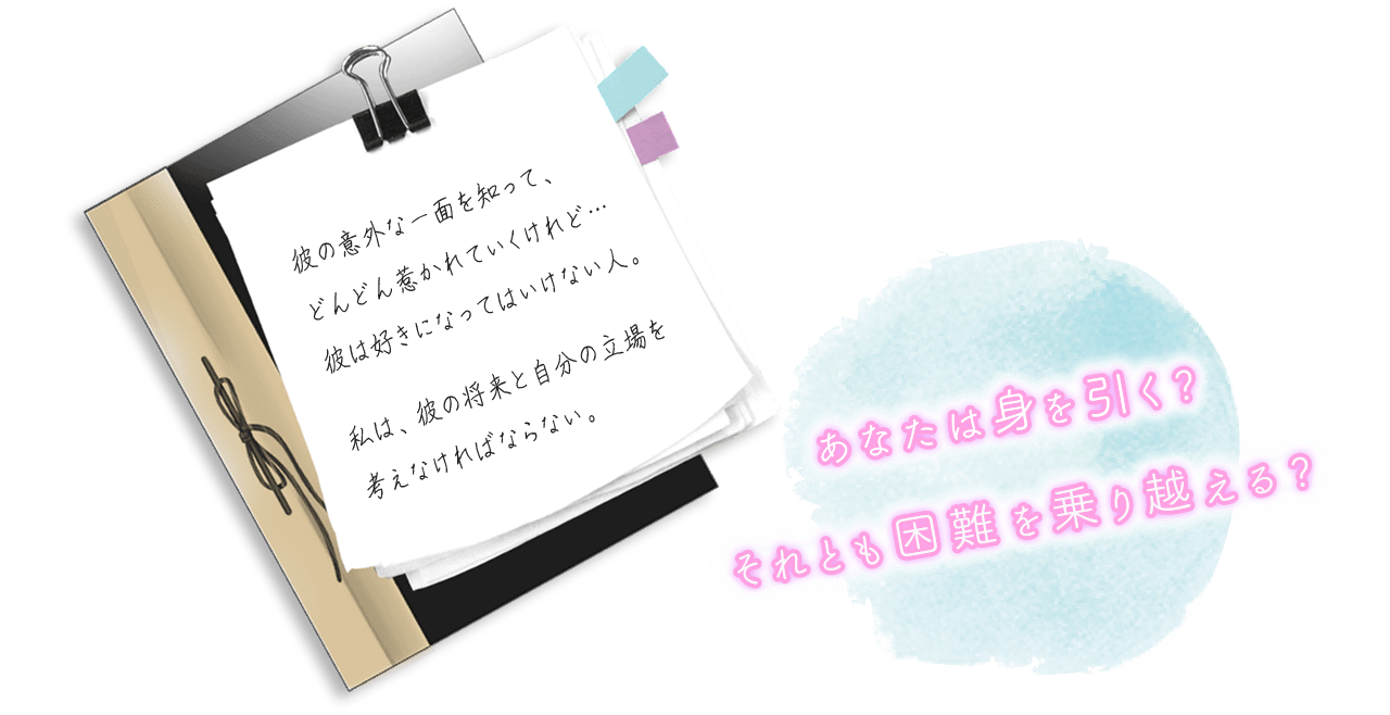 “彼の意外な一面をして、どんどん惹かれていくけれど…彼は好きになってはいけない人。私は、彼の将来と自分の立場を考えなければならない。”　あなたは身を引く？それとも困難を乗り越える？
