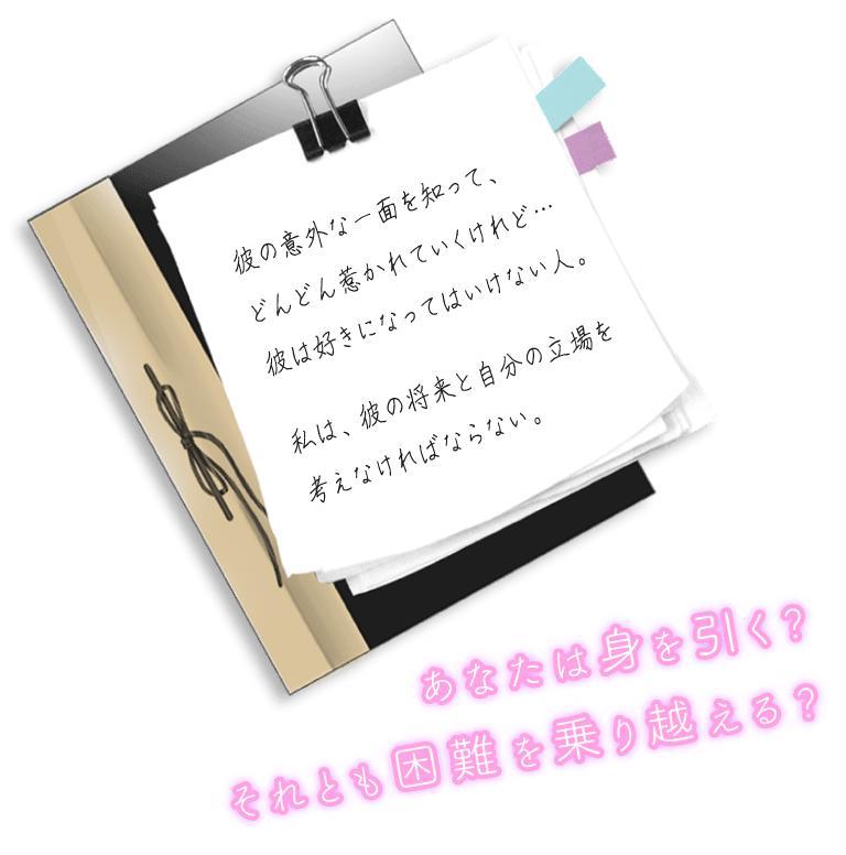 “彼の意外な一面をして、どんどん惹かれていくけれど…彼は好きになってはいけない人。私は、彼の将来と自分の立場を考えなければならない。”　あなたは身を引く？それとも困難を乗り越える？