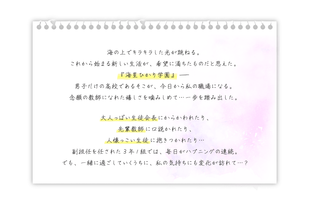 ストーリー　海の上でキラキラした光が跳ねる。これから始まる新しい生活が、希望に満ちたものだと思えた。『海星ひかり学園』――男子だけの高校であるそこが、今日から私の職場になる。念願の教師になれた嬉しさを噛み締めて…一歩を踏み出した。大人っぽい生徒会長にからかわれたり、先輩教師に口説かれたり、人懐っこい生徒に抱きつかれたり…副担任を任された３年１組では、毎日がハプニングの連続。でも、一緒に過ごしていくうちに、私の気持ちにも変化が訪れて…？