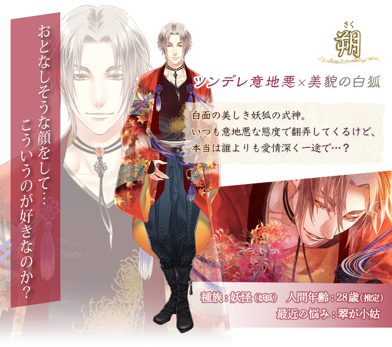朔（さく）白面の美しき妖狐の式神。いつも意地悪な態度で翻弄してくるけど、本当は誰よりも愛情深く一途で…？「おとなしそうな顔をして…こういうのが好きなのか？」