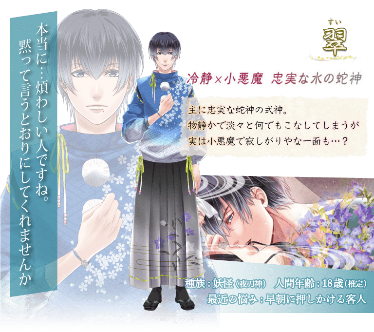 翠（すい）主に忠実な蛇神の式神。物静かで淡々と何でもこなしてしまうが実は小悪魔で寂しがりやな一面も…？「本当に…煩わしい人ですね。黙って言うとおりにしてくれませんか」