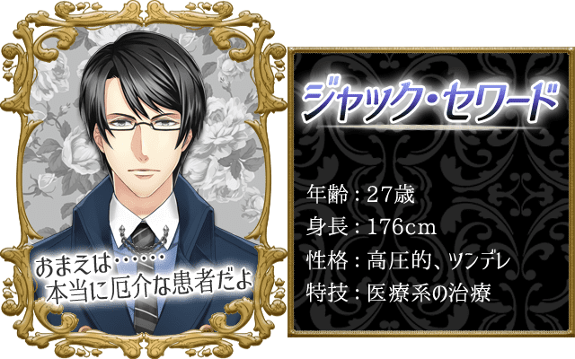 ジャックプロフィール。年齢：27歳、身長：176cm、性格：高圧的・ツンデレ、特技：医療系の治療。「おまえは……本当に厄介な患者だよ」